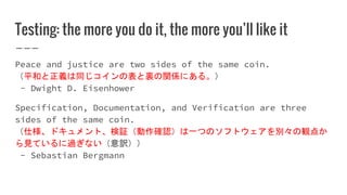 Testing: the more you do it, the more you’ll like it
Peace and justice are two sides of the same coin.
（平和と正義は同じコインの表と裏の関係にある。）
- Dwight D. Eisenhower
Specification, Documentation, and Verification are three
sides of the same coin.
（仕様、ドキュメント、検証（動作確認）は一つのソフトウェアを別々の観点か
ら見ているに過ぎない（意訳））
- Sebastian Bergmann
 