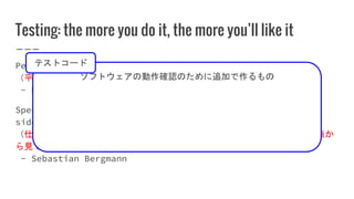 Testing: the more you do it, the more you’ll like it
Peace and justice are two sides of the same coin.
（平和と正義は同じコインの表と裏の関係にある。）
- Dwight D. Eisenhower
Specification, Documentation, and Verification are three
sides of the same coin.
（仕様、ドキュメント、検証（動作確認）は一つのソフトウェアを別々の観点か
ら見ているに過ぎない（意訳））
- Sebastian Bergmann
ソフトウェアの動作確認のために追加で作るもの
テストコード
 