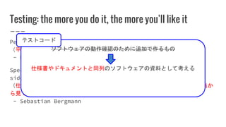 Testing: the more you do it, the more you’ll like it
Peace and justice are two sides of the same coin.
（平和と正義は同じコインの表と裏の関係にある。）
- Dwight D. Eisenhower
Specification, Documentation, and Verification are three
sides of the same coin.
（仕様、ドキュメント、検証（動作確認）は一つのソフトウェアを別々の観点か
ら見ているに過ぎない（意訳））
- Sebastian Bergmann
ソフトウェアの動作確認のために追加で作るもの
仕様書やドキュメントと同列のソフトウェアの資料として考える
テストコード
 