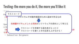Testing: the more you do it, the more you’ll like it
Peace and justice are two sides of the same coin.
（平和と正義は同じコインの表と裏の関係にある。）
- Dwight D. Eisenhower
Specification, Documentation, and Verification are three
sides of the same coin.
（仕様、ドキュメント、検証（動作確認）は一つのソフトウェアを別々の観点か
ら見ているに過ぎない（意訳））
- Sebastian Bergmann
ソフトウェアの動作確認のために追加で作るもの
仕様書やドキュメントと同列のソフトウェアの資料として考える
テストコードを準備する優先度が上ったり
テストコードを書くときの品質も上がるかも！
テストコード
 