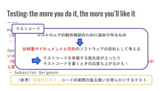 Testing: the more you do it, the more you’ll like it
Peace and justice are two sides of the same coin.
（平和と正義は同じコインの表と裏の関係にある。）
- Dwight D. Eisenhower
Specification, Documentation, and Verification are three
sides of the same coin.
（仕様、ドキュメント、検証（動作確認）は一つのソフトウェアを別々の観点か
ら見ているに過ぎない（意訳））
- Sebastian Bergmann
（参考）仕様化テスト：コードの実際の振る舞いを明らかにするテスト
ソフトウェアの動作確認のために追加で作るもの
仕様書やドキュメントと同列のソフトウェアの資料として考える
テストコードを準備する優先度が上ったり
テストコードを書くときの品質も上がるかも！
テストコード
 