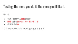 Testing: the more you do it, the more you’ll like it
他にも
● テストに関する論文の紹介
● 数値で見る良いところ・悪いところ
● オススメの本
ソフトウェアテストについて色々載ってます！
 