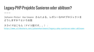 Legacy-PHP-Projekte Sanieren oder ablösen?
Johann-Peter Hartmann さんによる、レガシーなPHPプロジェクトを
どうしますか？というお話
スライドはこちら（ドイツ語です。。）：
http://www.slideshare.net/johannhartmann/legacy-php-sanieren-oder-ablosen
 