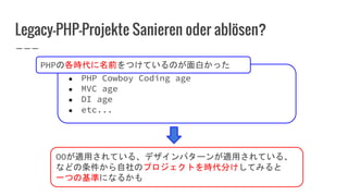 Legacy-PHP-Projekte Sanieren oder ablösen?
● PHP Cowboy Coding age
● MVC age
● DI age
● etc...
OOが適用されている、デザインパターンが適用されている、
などの条件から自社のプロジェクトを時代分けしてみると
一つの基準になるかも
PHPの各時代に名前をつけているのが面白かった
 
