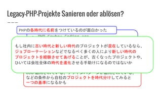 Legacy-PHP-Projekte Sanieren oder ablösen?
● PHP Cowboy Coding age
● MVC age
● DI age
● etc...
OOが適用されている、デザインパターンが適用されている、
などの条件から自社のプロジェクトを時代分けしてみると
一つの基準になるかも
もし社内に古い時代と新しい時代のプロジェクトが混在しているなら、
ジョブローテーションなどでなるべく多くの人により新しい時代の
プロジェクトを経験させてあげることが、古くなったプロジェクトや、
ひいては会社全体の時代を進化させる手助けになるのではないか
PHPの各時代に名前をつけているのが面白かった
 