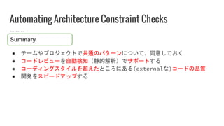 Automating Architecture Constraint Checks
● チームやプロジェクトで共通のパターンについて、同意しておく
● コードレビューを自動検知（静的解析）でサポートする
● コーディングスタイルを超えたところにある(externalな)コードの品質
● 開発をスピードアップする
Summary
 