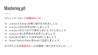 Mastering git
コミットメッセージお勧めルール
● subjectとbodyの間に空行を入れましょう
● subjectは50文字以内にしましょう
● subjectをピリオドで終わらないようにしましょう
● subjectの1文字目は大文字にしましょう
● bodyは1行あたり72文字以内にしましょう
● howよりwhatやwhyをbodyに記述しましょう
どうやらこれは有名なルールの模様（知りませんでした。。）
 