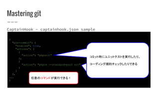 Mastering git
CaptainHook - captainhook.json sample
{
"pre-commit": {
"enabled": true,
"actions": [
{
"action": "phpunit"
},
{
"action": "phpcs --standard=psr2 src"
}
]
},
...
}
任意のコマンドが実行できる！
コミット時にユニットテストを実行したり、
コーディング規約チェックしたりできる
コミット時にユニットテストを実行したり、
コーディング規約チェックしたりできる
 