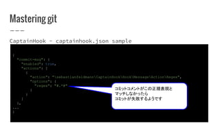 Mastering git
CaptainHook - captainhook.json sample
{
"commit-msg": {
"enabled": true,
"actions": [
{
"action": "sebastianfeldmannCaptainHookHookMessageActionRegex",
"options": {
"regex": "#.*#"
}
}
]
},
...
}
コミットコメントがこの正規表現と
マッチしなかったら
コミットが失敗するようです
 