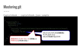 Mastering git
CaptainHook - captainhook.json sample
{
"commit-msg": {
"enabled": true,
"actions": [
{
"action": "sebastianfeldmannCaptainHookHookMessageActionRegex",
"options": {
"regex": "#.*#"
}
}
]
},
...
}
コミットコメントがこの正規表現と
マッチしなかったら
コミットが失敗するようです
指定されたインターフェース を実装した
PHPクラスが利用できる！
 