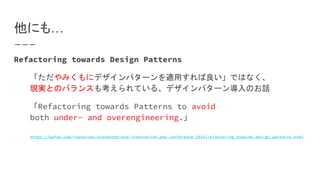 他にも…
Refactoring towards Design Patterns
「ただやみくもにデザインパターンを適用すれば良い」ではなく、
現実とのバランスも考えられている、デザインパターン導入のお話
「Refactoring towards Patterns to avoid
both under- and overengineering.」
https://qafoo.com/resources/presentations/internation_php_conference_2016/refactoring_towards_design_patterns.html
 