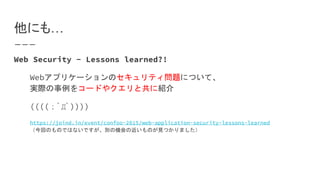 他にも…
Web Security - Lessons learned?!
Webアプリケーションのセキュリティ問題について、
実際の事例をコードやクエリと共に紹介
((((；ﾟДﾟ))))
https://joind.in/event/confoo-2015/web-application-security-lessons-learned
（今回のものではないですが、別の機会の近いものが見つかりました）
 