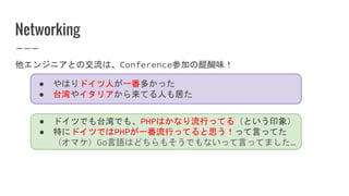 Networking
他エンジニアとの交流は、Conference参加の醍醐味！
● やはりドイツ人が一番多かった
● 台湾やイタリアから来てる人も居た
● ドイツでも台湾でも、PHPはかなり流行ってる（という印象）
● 特にドイツではPHPが一番流行ってると思う！って言ってた
（オマケ）Go言語はどちらもそうでもないって言ってました…
 