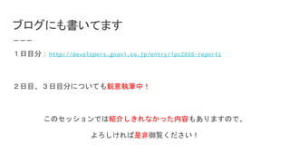 ブログにも書いてます
１日目分：http://developers.gnavi.co.jp/entry/ipc2016-report1
２日目、３日目分についても鋭意執筆中！
このセッションでは紹介しきれなかった内容もありますので、
よろしければ是非御覧ください！
 