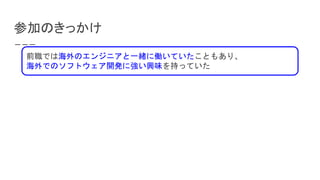 参加のきっかけ
前職では海外のエンジニアと一緒に働いていたこともあり、
海外でのソフトウェア開発に強い興味を持っていた
 