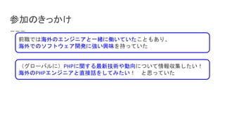 参加のきっかけ
前職では海外のエンジニアと一緒に働いていたこともあり、
海外でのソフトウェア開発に強い興味を持っていた
（グローバルに）PHPに関する最新技術や動向について情報収集したい！
海外のPHPエンジニアと直接話をしてみたい！　と思っていた
 