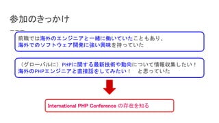 参加のきっかけ
International PHP Conference の存在を知る
前職では海外のエンジニアと一緒に働いていたこともあり、
海外でのソフトウェア開発に強い興味を持っていた
（グローバルに）PHPに関する最新技術や動向について情報収集したい！
海外のPHPエンジニアと直接話をしてみたい！　と思っていた
 