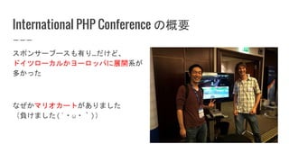 International PHP Conference の概要
スポンサーブースも有り…だけど、
ドイツローカルかヨーロッパに展開系が
多かった
なぜかマリオカートがありました
（負けました(´・ω・｀)）
 