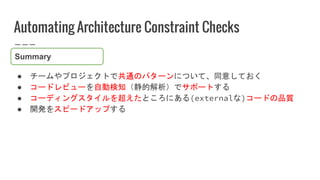 Automating Architecture Constraint Checks
● チームやプロジェクトで共通のパターンについて、同意しておく
● コードレビューを自動検知（静的解析）でサポートする
● コーディングスタイルを超えたところに...