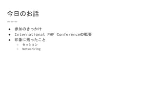 今日のお話
● 参加のきっかけ
● International PHP Conferenceの概要
● 印象に残ったこと
○ セッション
○ Networking
 