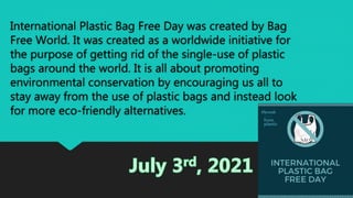 International Plastic Bag Free Day was created by Bag
Free World. It was created as a worldwide initiative for
the purpose of getting rid of the single-use of plastic
bags around the world. It is all about promoting
environmental conservation by encouraging us all to
stay away from the use of plastic bags and instead look
for more eco-friendly alternatives.
 