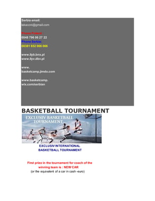 Serbia email:
lakaconi@gmail.com
Phone Poland :
0048 796 06 27 22
Phone Serbia:
00381 652 066 066
www.ilyb.bnx.pl
www.ilyv.dbv.pl
www.
basketcamp.jimdo.com
www.basketcamp.
wix.com/serbian
BASKETBALL TOURNAMENT
EXCLUSIV INTERNATIONAL
BASKETBALL TOURNAMENT
First prize in the tournament for coach of the
winning team is : NEW CAR
(or the equivalent of a car in cash -euro)
 