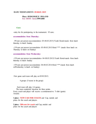 DATE TOURNAMENT: 05-08.03. 2015
Place: BYDGOSZCZ/ POLAND
For: BOYS born:1999/2000
Cost:
-entry fee for participating in the tournament: 95 euro;
accommodation from Thursday:
-99 euro per person (accommodation 05-08.03.2015) Youth Hostel-meals from lunch
thursday to lunch Sunday
-139 euro per person (accomodation 05-08.03.2015 Hotel *** (meals from lunch on
Thursday to lunch on Sunday)
accommodation from Wednesday:
-129 euro per person (accommodation 04-08.03.2015) Youth Hostel-meals from lunch
thursday to lunch Sunday
-159 euro per person (accomodation 04-08.03.2014 Hotel *** (meals from lunch
onWednesday to lunch on Sunday)
First game each team will play on 05/03/2015.
4 groups (5 teams in the group)
Each team will play 4-6 games.
The team conducted shootout for three points.
Every coach and player will receive a commemorative T-shirt (gratis)
Awards:
1 place -NEW CAR FOR COACH and Cup, medals and
prizes for the coach and players.
2 place -200 euro for coach and Cup, medals and
prizes for the coach and players
 