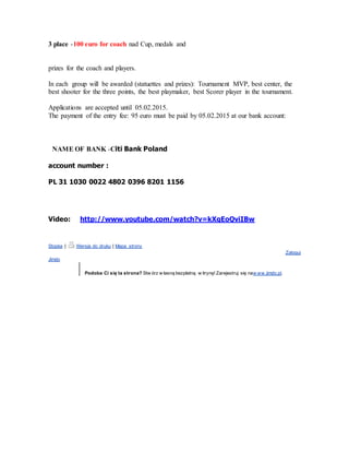 3 place -100 euro for coach nad Cup, medals and
prizes for the coach and players.
In each group will be awarded (statuettes and prizes): Tournament MVP, best center, the
best shooter for the three points, the best playmaker, best Scorer player in the tournament.
Applications are accepted until 05.02.2015.
The payment of the entry fee: 95 euro must be paid by 05.02.2015 at our bank account:
NAME OF BANK -Citi Bank Poland
account number :
PL 31 1030 0022 4802 0396 8201 1156
Video: http://www.youtube.com/watch?v=kXgEoQviIBw
Stopka | Wersja do druku | Mapa strony
Zaloguj
Jimdo
Podoba Ci się ta strona? Stw órz w łasną bezpłatną w itrynę! Zarejestruj się naw ww.jimdo.pl.
 