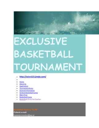 EXCLUSIVE
BASKETBALL
TOURNAMENT
 http://wien123.jimdo.com/

 Home
 AboutUs
 Application
 TournamentRules
 General Information
 SerbianBasketball Camp
 Main Prize
 Basketball Camp
 Basketball clinicsforCoaches
Basketball Agency "ILYB"
Poland e-mail:
basketpromotion@wp.pl
 