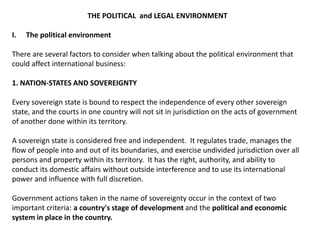 THE POLITICAL and LEGAL ENVIRONMENT

I.   The political environment

There are several factors to consider when talking about the political environment that
could affect international business:

1. NATION-STATES AND SOVEREIGNTY

Every sovereign state is bound to respect the independence of every other sovereign
state, and the courts in one country will not sit in jurisdiction on the acts of government
of another done within its territory.

A sovereign state is considered free and independent. It regulates trade, manages the
flow of people into and out of its boundaries, and exercise undivided jurisdiction over all
persons and property within its territory. It has the right, authority, and ability to
conduct its domestic affairs without outside interference and to use its international
power and influence with full discretion.

Government actions taken in the name of sovereignty occur in the context of two
important criteria: a country's stage of development and the political and economic
system in place in the country.
 