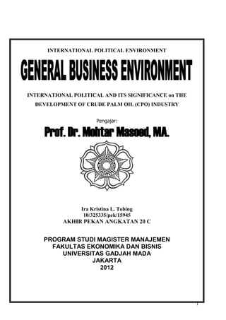 1
INTERNATIONAL POLITICAL ENVIRONMENT
INTERNATIONAL POLITICAL AND ITS SIGNIFICANCE on THE
DEVELOPMENT OF CRUDE PALM OIL (CPO) INDUSTRY
Pengajar:
Prof. Dr. Mohtar Masoed, MA.
Ira Kristina L. Tobing
10/325335/pek/15945
AKHIR PEKAN ANGKATAN 20 C
PROGRAM STUDI MAGISTER MANAJEMEN
FAKULTAS EKONOMIKA DAN BISNIS
UNIVERSITAS GADJAH MADA
JAKARTA
2012
 