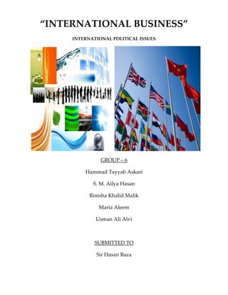 “INTERNATIONAL BUSINESS”
     INTERNATIONAL POLITICAL ISSUES




               GROUP – 6

         Hammad Tayyab Askari

            S. M. Ailya Hasan

           Rimsha Khalid Malik

              Maria Aleem

             Usman Ali Alvi



             SUBMITTED TO

             Sir Hasan Raza
 