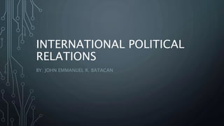 INTERNATIONAL POLITICAL
RELATIONS
BY: JOHN EMMANUEL R. BATACAN
 