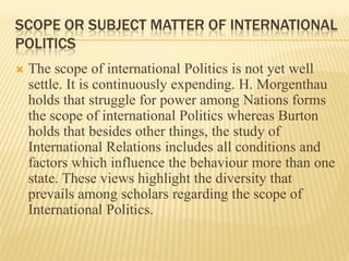 SCOPE OR SUBJECT MATTER OF INTERNATIONAL
POLITICS
 The scope of international Politics is not yet well
settle. It is continuously expending. H. Morgenthau
holds that struggle for power among Nations forms
the scope of international Politics whereas Burton
holds that besides other things, the study of
International Relations includes all conditions and
factors which influence the behaviour more than one
state. These views highlight the diversity that
prevails among scholars regarding the scope of
International Politics.
 