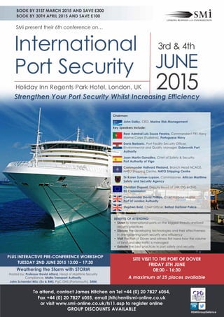 PLUS INTERACTIVE PRE-CONFERENCE WORKSHOP
TUESDAy 2ND JUNE 2015 13:00 – 17:30
Weathering the Storm with STORM
Hosted by: Professor David Attard, Head of Maritime Security
Compliance, Malta Transport Authority
John Schembri MSc (Sy & RM), PgC OHS (Portsmouth), SRIM
SITE VISIT TO THE PORT OF DOVER
FRIDAy 5TH JUNE
08:00 - 16:30
A maximum of 25 places available
BOOK By 31ST MARCH 2015 AND SAVE £300
BOOK By 30TH APRIL 2015 AND SAVE £100
2015
International
Port Security
3rd & 4th
JUNE
SMi present their 6th conference on…
Chairman:
John Dalby, CEO, Marine Risk Management
Key Speakers Include:
Rear Admiral Luis Sousa Pereira, Commandant PRT Navy
Marine Corps (Fuzileiros), Portuguese Navy
Dario Barbaric, Port Facility Security Officer,
Environmental and Quality Manager, Dubrovnik Port
Authority
Juan Martín González, Chief of Safety & Security,
Port Authority of Vigo
Commander Hallvard Flesland, Branch Head NCAGS,
NATO Shipping Centre, NATO Shipping Centre
Dr Karen Sumser-Lupson, Commissioner, African Maritime
Safety and Security Agency
Christian Dupont, Deputy Head of Unit, DG MOVE,
EU Commission
Commander David Phillips, Chief Harbour Master,
Port of London Authority
Stephen Reid, Chief Officer, Belfast Harbour Police
BENEFITS OF ATTENDING:
• Listen to international ports on the biggest threats and best
security practices
• Discuss the developing technologies and their effectiveness
in strengthening both security and efficiency
• Visit the Port of Dover and witness first hand how the volume
of land and sea traffic is managed
• Debate the best practices in port safety and security
Holiday Inn Regents Park Hotel, London, UK
Strengthen Your Port Security Whilst Increasing Efficiency
To attend, contact James Hitchen on Tel +44 (0) 20 7827 6054,
Fax +44 (0) 20 7827 6055, email jhitchen@smi-online.co.uk
or visit www.smi-online.co.uk/ts11.asp to register online
GROUP DISCOUNTS AVAILABLE
@SMiGroupDefence
 