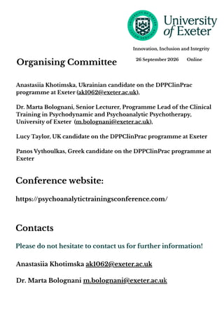 Organising Committee
Please do not hesitate to contact us for further information!
Anastasiia Khotimska ak1062@exeter.ac.uk
Dr. Marta Bolognani m.bolognani@exeter.ac.uk
Contacts
Anastasiia Khotimska, Ukrainian candidate on the DPPClinPrac
programme at Exeter (ak1062@exeter.ac.uk),
Dr. Marta Bolognani, Senior Lecturer, Programme Lead of the Clinical
Training in Psychodynamic and Psychoanalytic Psychotherapy,
University of Exeter (m.bolognani@exeter.ac.uk),
Lucy Taylor, UK candidate on the DPPClinPrac programme at Exeter
Panos Vythoulkas, Greek candidate on the DPPClinPrac programme at
Exeter
26 September 2026 Online
Innovation, Inclusion and Integrity
Conference website:
https://psychoanalytictrainingsconference.com/
 