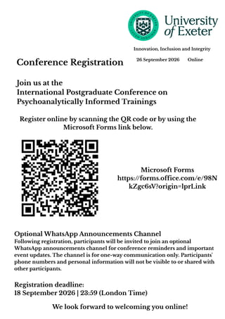 Conference Registration 26 September 2026 Online
Innovation, Inclusion and Integrity
Join us at the
International Postgraduate Conference on
Psychoanalytically Informed Trainings
Register online by scanning the QR code or by using the
Microsoft Forms link below.
Microsoft Forms
https://forms.office.com/e/98N
kZgc6sV?origin=lprLink
Registration deadline:
18 September 2026 | 23:59 (London Time)
We look forward to welcoming you online!
Optional WhatsApp Announcements Channel
Following registration, participants will be invited to join an optional
WhatsApp announcements channel for conference reminders and important
event updates. The channel is for one-way communication only. Participants'
phone numbers and personal information will not be visible to or shared with
other participants.
 