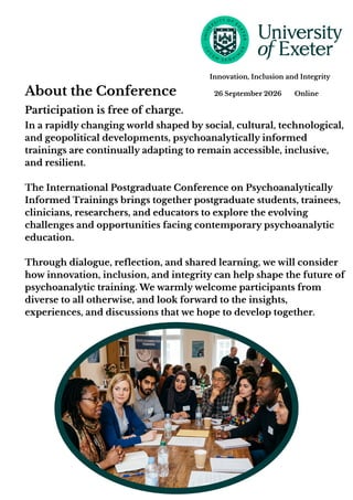 In a rapidly changing world shaped by social, cultural, technological,
and geopolitical developments, psychoanalytically informed
trainings are continually adapting to remain accessible, inclusive,
and resilient.
The International Postgraduate Conference on Psychoanalytically
Informed Trainings brings together postgraduate students, trainees,
clinicians, researchers, and educators to explore the evolving
challenges and opportunities facing contemporary psychoanalytic
education.
Through dialogue, reflection, and shared learning, we will consider
how innovation, inclusion, and integrity can help shape the future of
psychoanalytic training. We warmly welcome participants from
diverse to all otherwise, and look forward to the insights,
experiences, and discussions that we hope to develop together.
About the Conference 26 September 2026 Online
Innovation, Inclusion and Integrity
Participation is free of charge.
 
