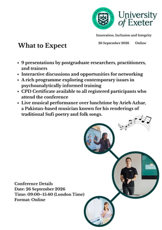 What to Expect
9 presentations by postgraduate researchers, practitioners,
and trainers
Interactive discussions and opportunities for networking
A rich programme exploring contemporary issues in
psychoanalytically informed training
CPD Certificate available to all registered participants who
attend the conference
Live musical performance over lunchtime by Arieb Azhar,
a Pakistan-based musician known for his renderings of
traditional Sufi poetry and folk songs.
26 September 2026 Online
Innovation, Inclusion and Integrity
Conference Details
Date: 26 September 2026
Time: 09:00–15:40 (London Time)
Format: Online
 