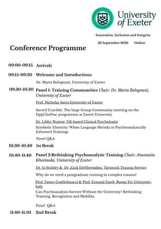 26 September 2026 Online
Innovation, Inclusion and Integrity
09:00-09:15
09:15-09:30
09:30-10:30
10:30-10:40
10:40-11:40
11:40-11:50
Arrivals
Panel 1: Training Communities Chair: Dr. Marta Bolognani,
University of Exeter
Welcome and Introductions
Dr. Marta Bolognani, University of Exeter
Prof. Nicholas Sarra,University of Exeter
Sacred Crucible. The large Group Community meeting on the
DppClinPrac programme at Exeter University.
Dr. Libby Nugent, UK-based Clinical Psychologist
Symbolic Elasticity: When Language Shrinks in Psychoanalytically
Informed Trainings
1st Break
Panel 2:Rethinking Psychoanalytic Training Chair: Anastasiia
Khotimska, University of Exeter
Dr. Jo Stubley & Dr. Zack Eleftheriadou, Tavistock Trauma Service
Why do we need a postgraduate training in complex trauma?
Prof. Fanny Guglielmucci & Prof. Eenasul Fateh, Roma Tre University,
Italy
Can Psychoanalysis Survive Without the University? Rethinking
Training, Recognition and Mobility
2nd Break
Conference Programme
Panel Q&A
Panel Q&A
 