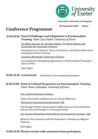 12:50-13:50
13:50-15:20
15:20-15:40 Plenary session with comments from participants
11:50-12:50
26 September 2026 Online
Innovation, Inclusion and Integrity
Panel 3:Challenges and Adaptations to Psychoanalytic
Training Chair: Lucy Taylor, University of Exeter
Dr. Marie Derome, Dr. Dorothee Magni, Dr. Valerie Mortin and
Dr.Jennifer Ng, University of Exeter
Containment at a Distance: Trust, Co-Presence, and Infant Observation
Teaching in Online Seminars
Anastasiia Khotimska, University of Exeter
A Living Frame: Rethinking Approaches to Psychoanalytic Training in
Times of War
Lunch break Arieb Azhar a live musical performance
Panel 4: Cultural Perspectives on Psychoanalytic Training
Chair: Panos Vythoulkas, University of Exeter
Lucy Taylor,University of Exeter
Infant observation making sense of cultural difference
Theodoros Tsirigotis,Tavistock Alumni, UK
The Stranger Within: Psychoanalytic Reflections on Cultural Identity
and the 'Internal Foreigner' in Training Groups
José Antonio Hernández Zeind,Chicago Psychoanalytic Institute, USA
Between Two Countries and Two Institutions: Training as a Migrant
Clinician
Conference Programme
Panel Q&A
Panel Q&A
 