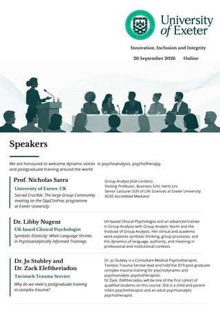 26 September 2026 Online
Innovation, Inclusion and Integrity
Prof. Nicholas Sarra
University of Exeter, UK
Sacred Crucible. The large Group Community
meeting on the DppClinPrac programme
at Exeter University.
Group Analyst (IGA London)
Visiting Professor, Business Schl, Herts Uni
Senior Lecturer Schl of Life Sciences at Exeter University
ACAS Accredited Mediator
Dr. Libby Nugent
UK-based Clinical Psychologist
Symbolic Elasticity: When Language Shrinks
in Psychoanalytically Informed Trainings
UK-based Clinical Psychologist and an advanced trainee
in Group Analysis with Group Analytic North and the
Institute of Group Analysis. Her clinical and academic
work explores symbolic thinking, group processes, and
the dynamics of language, authority, and meaning in
professional and institutional contexts.
Dr. Jo Stubley and
Dr. Zack Eleftheriadou
Tavistock Trauma Service
Why do we need a postgraduate training
in complex trauma?
Dr. Jo Stubley is a Consultant Medical Psychotherapist,
Tavistoc Trauma Servise lead and hold the D19 post-graduate
complex trauma training for psychodynamic and
psychoanalytic psychotherapists.
Dr.Zack Eleftheriadou will be one of the first cohort of
qualified students on this course. She is a child and parent-
infant psychotherapist and an adult psychoanalytic
psychotherapist.
Speakers
We are honoured to welcome dynamic voices in psychoanalysis, psychotherapy,
and postgraduate training around the world
 