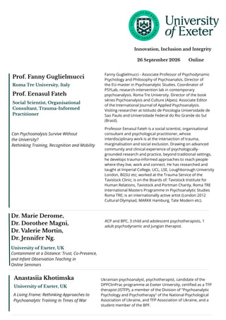 26 September 2026 Online
Innovation, Inclusion and Integrity
ACP and BPC, 3 child and adolescent psychotherapists, 1
adult psychodynamic and Jungian therapist.
Dr. Marie Derome,
Dr. Dorothee Magni,
Dr. Valerie Mortin,
Dr. Jennifer Ng.
Containment at a Distance: Trust, Co-Presence,
and Infant Observation Teaching in
Online Seminars
University of Exeter, UK
Fanny Guglielmucci - Associate Professor of Psychodynamic
Psychology and Philosophy of Psychoanalsis. Director of
the EU-master in Psychoanalytic Studies. Coordinator of
PSYLab, research-intervention lab in contemporary
psychoanalysis. Roma Tre University. Director of the book
séries Psychoanalysis and Culture (Alpes). Associate Editor
of the International Journal of Applied Psychoanalysis.
Visiting researcher at Istitudo de Psicologia Universidade de
Sao Paulo and Universidade Federal do Rio Grande do Sul
(Brasil).
Prof. Fanny Guglielmucci
Roma Tre University, Italy
Can Psychoanalysis Survive Without
the University?
Rethinking Training, Recognition and Mobility
Social Scientist, Organisational
Consultant, Trauma-Informed
Practitioner
Prof. Eenasul Fateh
Professor Eenasul Fateh is a social scientist, organisational
consultant and psychological practitioner, whose
interdisciplinary work is at the intersection of trauma,
marginalisation and social exclusion. Drawing on advanced
community and clinical experience of psychologically-
grounded research and practice, beyond traditional settings,
he develops trauma-informed approaches to reach people
where they live, work and connect. He has researched and
taught at Imperial College, UCL, LSE, Loughborough University
London, BGSU etc; worked at the Trauma Service of the
Tavistock Clinic; is on the Boards of: Tavistock Institute for
Human Relations, Tavistock and Portman Charity, Roma TRE
International Masters Programme in Psychoanalytic Studies
Roma TRE; is an internationally active artist (London 2012
Cultural Olympiad, MARKK Hamburg, Tate Modern etc).
Anastasiia Khotimska
University of Exeter, UK
A Living Frame: Rethinking Approaches to
Psychoanalytic Training in Times of War
Ukrainian psychoanalyst, psychotherapist, candidate of the
DPPClinPrac programme at Exeter University, certified as a TFP
therapist (ISTFP), a member of the Division of "Psychoanalytic
Psychology and Psychotherapy" of the National Psychological
Association of Ukraine, and TFP Association of Ukraine, and a
student member of the BPF.
 