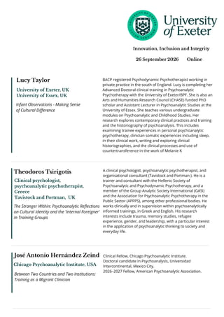 José Antonio Hernández Zeind
Chicago Psychoanalytic Institute, USA
Between Two Countries and Two Institutions:
Training as a Migrant Clinician
Clinical Fellow, Chicago Psychoanalytic Institute.
Doctoral candidate in Psychoanalysis, Universidad
Intercontinental, Mexico City.
2026–2027 Fellow, American Psychoanalytic Association.
26 September 2026 Online
Innovation, Inclusion and Integrity
Lucy Taylor
Infant Observations - Making Sense
of Cultural Difference
University of Exeter, UK
University of Essex, UK
BACP registered Psychodynamic Psychotherapist working in
private practice in the south of England. Lucy is completing her
Advanced Doctoral clinical training in Psychoanalytic
Psychotherapy with the University of Exeter/BPF. She is also an
Arts and Humanities Research Council (CHASE) funded PhD
scholar and Assistant Lecturer in Psychoanalytic Studies at the
University of Essex. She teaches various undergraduate
modules on Psychoanalytic and Childhood Studies. Her
research explores contemporary clinical practices and training
and the historiography of psychoanalysis. This includes
examining trainee experiences in personal psychoanalytic
psychotherapy, clinician somatic experiences including sleep,
in their clinical work, writing and exploring clinical
historiographies, and the clinical processes and use of
countertransference in the work of Melanie K
Theodoros Tsirigotis
Clinical psychologist,
psychoanalytic psychotherapist,
Greece
Tavistock and Portman, UK
The Stranger Within: Psychoanalytic Reflections
on Cultural Identity and the 'Internal Foreigner'
in Training Groups
A clinical psychologist, psychoanalytic psychotherapist, and
organisational consultant (Tavistock and Portman ). He is a
trainer and consultant with the Hellenic Society of
Psychoanalytic and Psychodynamic Psychotherapy, and a
member of the Group Analytic Society International (GASI)
and the Association for Psychoanalytic Psychotherapy in the
Public Sector (APPPS), among other professional bodies. He
works clinically and in supervision within psychoanalytically
informed trainings, in Greek and English. His research
interests include trauma, memory studies, refugee
experience, gender, and leadership, with a particular interest
in the application of psychoanalytic thinking to society and
everyday life.
 