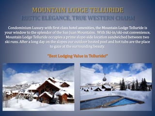 Condominium Luxury with first class hotel amenities, the Mountain Lodge Telluride is
your window to the splendor of the San Juan Mountains. With Ski-in/ski-out convenience,
Mountain Lodge Telluride occupies a prime slope-side location sandwiched between two
ski runs. After a long day on the slopes our outdoor heated pool and hot tubs are the place
to gaze at the surrounding beauty.
“Best Lodging Value in Telluride!”
 