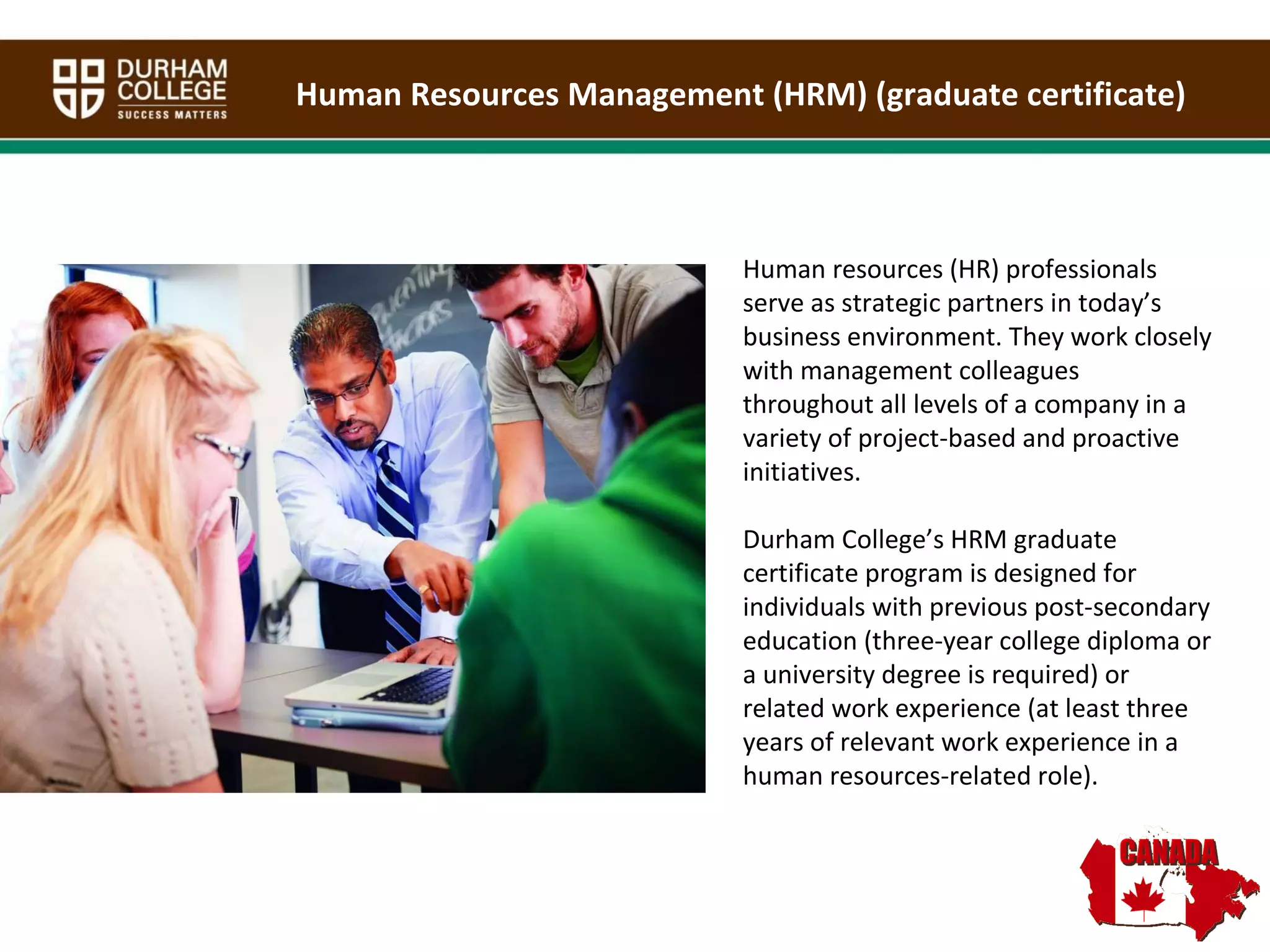 Human Resources Management (HRM) (graduate certificate) Human resources (HR) professionals serve as strategic partners in today’s business environment. They work closely with management colleagues throughout all levels of a company in a variety of project-based and proactive initiatives.  Durham College’s HRM graduate certificate program is designed for individuals with previous post-secondary education (three-year college diploma or a university degree is required) or related work experience (at least three years of relevant work experience in a human resources-related role).  