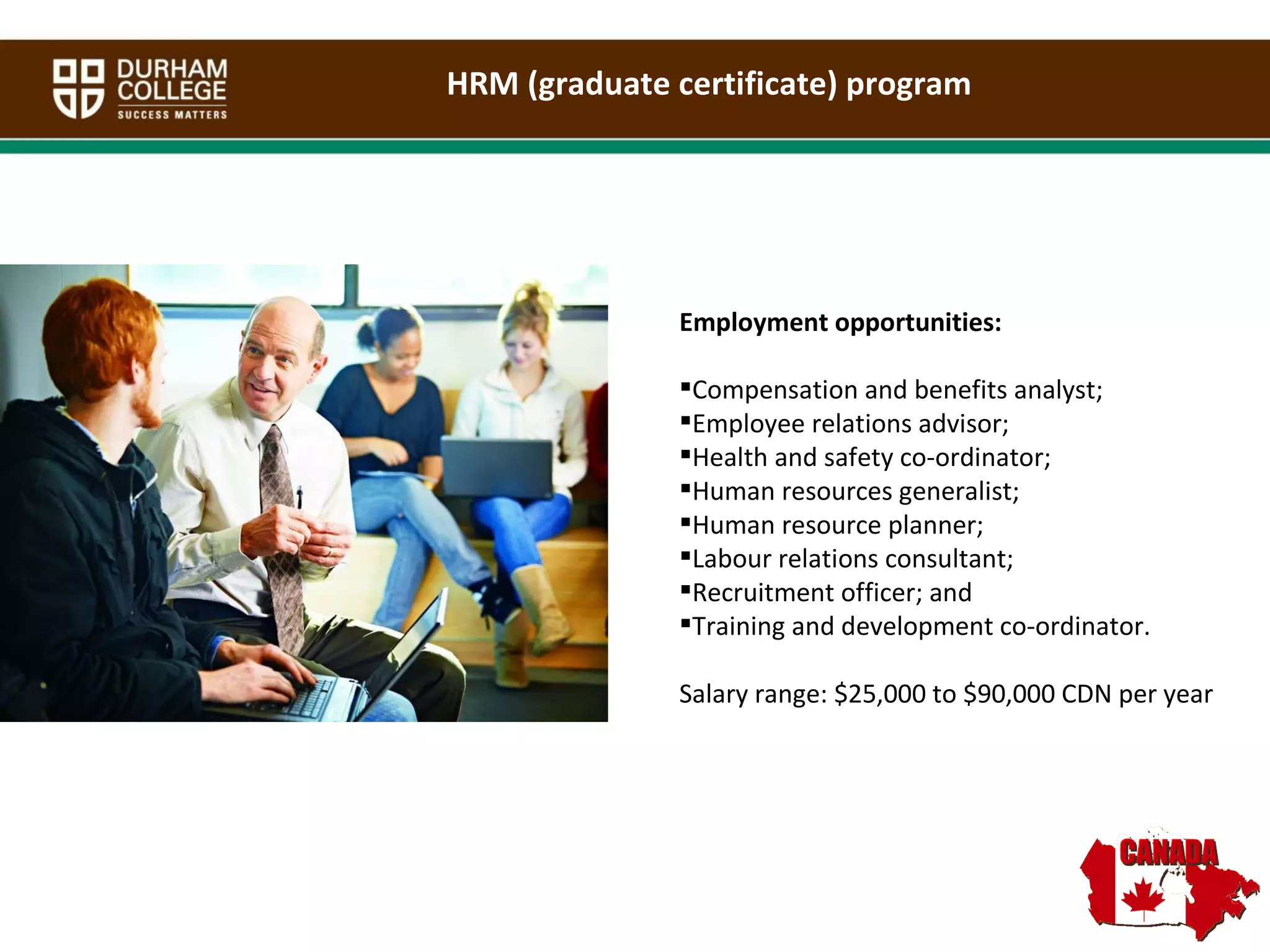 HRM (graduate certificate) program Employment opportunities: Compensation and benefits analyst;  Employee relations advisor;  Health and safety co-ordinator;  Human resources generalist; Human resource planner;  Labour relations consultant;  Recruitment officer; and  Training and development co-ordinator. Salary range: $25,000 to $90,000 CDN per year 