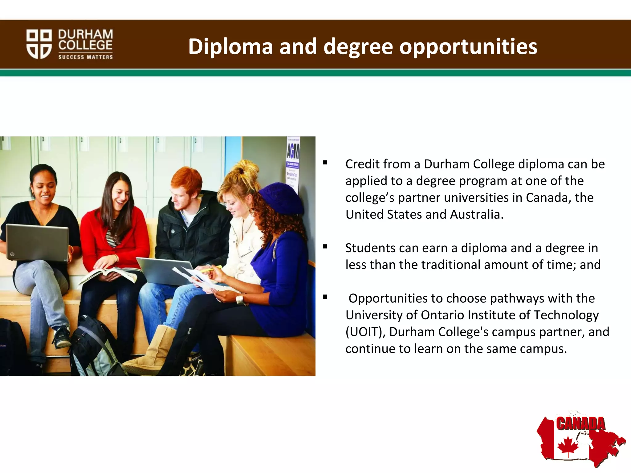 Credit from a Durham College diploma can be applied to a degree program at one of the college’s partner universities in Canada, the United States and Australia.  Students can earn a diploma and a degree in less than the traditional amount of time; and Opportunities to choose pathways with the University of Ontario Institute of Technology (UOIT), Durham College's campus partner, and continue to learn on the same campus.  Diploma and degree opportunities 