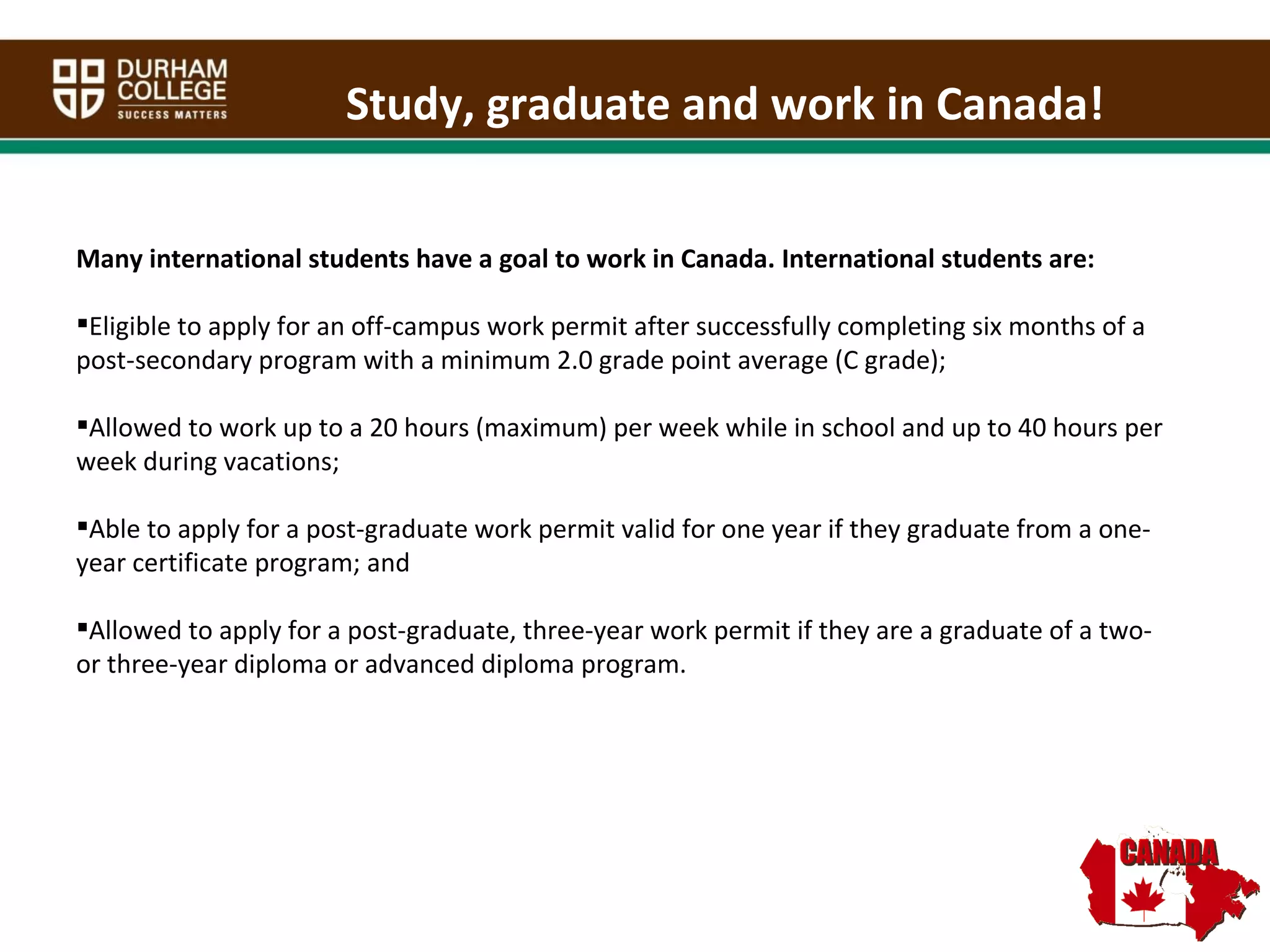Many international students have a goal to work in Canada. International students are:  Eligible to apply for an off-campus work permit after successfully completing six months of a post-secondary program with a minimum 2.0 grade point average (C grade);  Allowed to work up to a 20 hours (maximum) per week while in school and up to 40 hours per week during vacations; Able to apply for a post-graduate work permit valid for one year if they graduate from a one-year certificate program; and Allowed to apply for a post-graduate, three-year work permit if they are a graduate of a two- or three-year diploma or advanced diploma program. Study, graduate and work in Canada! 
