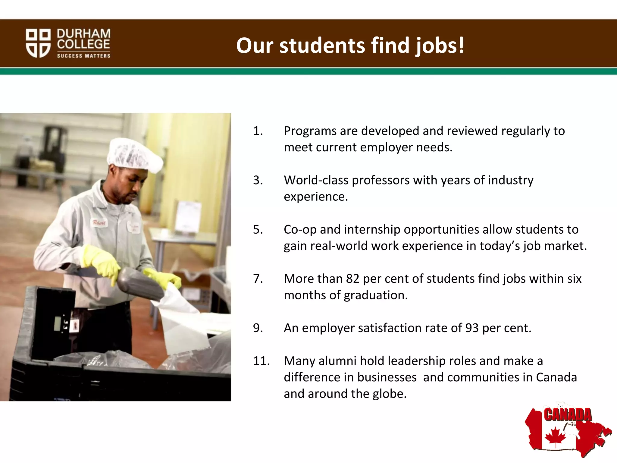 Programs are developed and reviewed regularly to meet current employer needs. World-class professors with years of industry experience.  Co-op and internship opportunities allow students to gain real-world work experience in today’s job market.  More than 82 per cent of students find jobs within six months of graduation.  An employer satisfaction rate of 93 per cent.  Many alumni hold leadership roles and make a difference in businesses  and communities in Canada and around the globe.   Our students find jobs! 